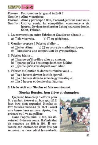 Fabrice : Pourquoi un tel grand intérêt ?
Gautier : Aline y participe.
Fabrice : Aline y participe ? Bon, d’accord, je viens avec vous.
Gautier: OK, ça roule. La compétition commence à six
heures. Je viens te chercher à cinq heures et demie.
Salut, Fabrice.
1. La conversation entre Fabrice et Gautier se déroule ...
a) □ de vive voix. b) □ au téléphone.
2. Gautier propose à Fabrice d’aller ...
a) □ chez Aline. b) □ au cours de mathématiques,
c) □ assister à une compétition de gymnastique.
3. Fabrice hésite ...
a) □ parce qu’il préfère aller au cinéma.
b) □ parce qu’il a beaucoup de choses à faire.
c) □ parce qu’il s’est disputé avec Aline.
4. Fabrice et Gautier se donnent rendez-vous ...
a) □ à 5 heures devant le club sportif.
b) □ à 6 heures dans la salle de gymnastique.
c) □ à 5 heures et demie chez Fabrice.
3. Lis le récit sur Nicolas et fais son résumé.
Nicolas Bossiez, bon élève et champion
Ça prend beaucoup d’efforts pour
être un bon élève et un bon sportif. Il
faut être bien organisé. Nicolas se
lève tous les matins à 6h 30 et il court
une heure dans un parc. Après, il se
prépare et il va au collège.
Dans l’après-midi, il fait ses de­
voirs et révise ses cours. Il s’entraîne
de nouveau de 18h à 19h. Il ren­
contre son entraîneur deux fois par
semaine : le mercredi et le vendredi.
81
 
