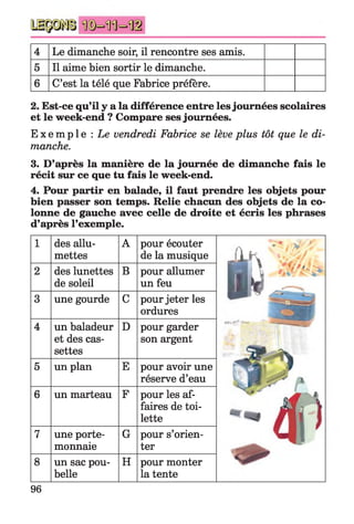 4 Le dimanche soir, il rencontre ses amis.
5 Il aime bien sortir le dimanche.
6 C’est la télé que Fabrice préfère.
2. Est-ce qu’il y a la différence entre lesjournées scolaires
et le week-end ? Compare ses journées.
E x e m p l e : Le vendredi Fabrice se lève plus tôt que le di­
manche.
3. D’après la manière de la journée de dimanche fais le
récit sur ce que tu fais le week-end.
4. Pour partir en balade, il faut prendre les objets pour
bien passer son temps. Relie chacun des objets de la co­
lonne de gauche avec celle de droite et écris les phrases
d’après l’exemple.
1 des allu­
mettes
A pour écouter
de la musique Ak ' ' 3 / .
2 des lunettes
de soleil
B pour allumer
un feu il ,3 une gourde C pour jeter les
ordures
4 un baladeur
et des cas­
settes
D pour garder
son argent
r•■ ------ ----
5 un plan E pour avoir une
réserve d’eau
6 un marteau F pour les af­
faires de toi­
lette
7 une porte-
monnaie
G pour s’orien­
ter
8 un sac pou­
belle
H pour monter
la tente
96
 