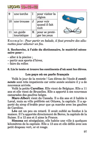 9 une torche I pour visiter la
région
10 une trousse J pour voir
quand il fait
nuit
11 un guide
touristique
K pour se proté­
ger les yeux
E x e m p l e : Pourpartir en balade, il faut prendre des allu­
mettespour allumer un feu.
5. Recherche, à l’aide du dictionnaire, le matériel néces­
saire pour :
- aller à la piscine ;
- partir aux sports d’hiver,
- faire du roller.
6. Lis le texte et trouve les continents d’où sont les élèves.
Les pays où on parle français
Voilà le jour de la rentrée ! Les élèves de l’école 5 conti­
nents sont très impatients car cette année scolaire il y a de
nouveaux arrivés.
Voilà la petite Caroline. Elle vient de Belgique. Elle a i l
ans et elle vient de Bruxelles. Elle a apporté à ses nouveaux
camarades des gaufres belges.
Marc-Albert vient du Canada. Il a dix ans et il habite à
Laval, mais sa ville préférée est Ottawa, la capitale. Il a ap­
porté du sirop d’érable pour que ça marche avec les gaufres
de Caroline.
Léo est un peu en retard. Il avait oublié sa fondue à la
maison. Il l’a apportée directement de Berne, la capitale de la
Suisse. Il a 12 ans et il aime la France.
Simona est sénégalaise, elle habite une ville à quelques
kilomètres de la capitale. Elle a 13 ans et elle défile avec son
petit drapeau vert, or et rouge.
97
 