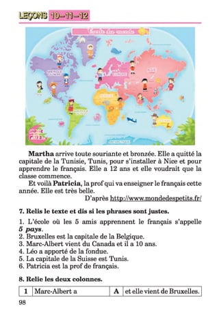 Martha arrive toute souriante et bronzée. Elle a quitté la
capitale de la Tunisie, Tunis, pour s’installer à Nice et pour
apprendre le français. Elle a 12 ans et elle voudrait que la
classe commence.
Et voilà Patricia, la prof qui va enseigner le français cette
année. Elle est très belle.
D’après http://www.mondedespetits.fr/
7. Relis le texte et dis si les phrases sont justes.
1. L’école où les 5 amis apprennent le français s’appelle
5 pays.
2. Bruxelles est la capitale de la Belgique.
3. Marc-Albert vient du Canada et il a 10 ans.
4. Léo a apporté de la fondue.
5. La capitale de la Suisse est Tunis.
6. Patricia est la prof de français.
8. Relie les deux colonnes.
1 Marc-Albert a A et elle vient de Bruxelles.
98
 