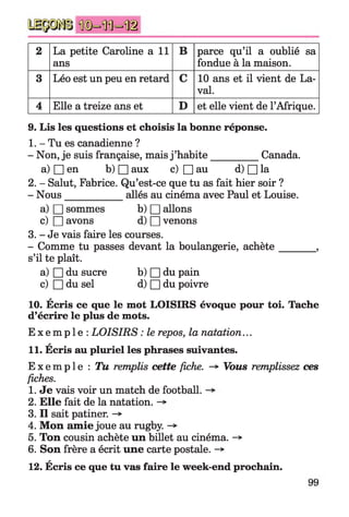 2 La petite Caroline a 11
ans
B parce qu’il a oublié sa
fondue à la maison.
3 Léo est un peu en retard C 10 ans et il vient de La­
val.
4 Elle a treize ans et D et elle vient de l’Afrique.
9. Lis les questions et choisis la bonne réponse.
1. - Tu es canadienne ?
- Non, je suis française, mais j ’habite__________ Canada.
a) □ en b) □ aux c) □ au d) □ la
2. - Salut, Fabrice. Qu’est-ce que tu as fait hier soir ?
- Nous____________ allés au cinéma avec Paul et Louise.
a) □ sommes b) □ allons
c) □ avons d) □ venons
3. - Je vais faire les courses.
- Comme tu passes devant la boulangerie, achète_______ ,
s’il te plaît.
a) □ du sucre b) □ du pain
c) □ du sel d) □ du poivre
A
10. Ecris ce que le mot LOISIRS évoque pour toi. Tache
d’écrire le plus de mots.
E x e m p l e : LOISIRS : le repos, la natation...
*
11. Ecris au pluriel les phrases suivantes.
Ex empl e : Tu remplis cette fiche. -*■ Vous remplissez ces
fiches.
1. Je vais voir un match de football.
2. Elle fait de la natation.
3. Il sait patiner. -*■
4. Mon amie joue au rugby.
5. Ton cousin achète un billet au cinéma. -*
6. Son frère a écrit une carte postale. -*
12. Écris ce que tu vas faire le week-end prochain.
 