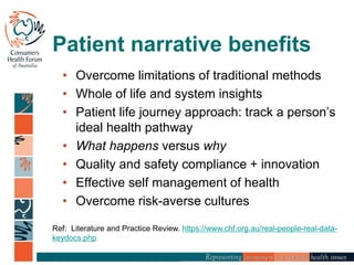 Patient narrative benefits
• Overcome limitations of traditional methods
• Whole of life and system insights
• Patient life journey approach: track a person’s
ideal health pathway
• What happens versus why
• Quality and safety compliance + innovation
• Effective self management of health
• Overcome risk-averse cultures
Ref: Literature and Practice Review. https://www.chf.org.au/real-people-real-data-
keydocs.php
 