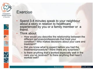 Exercise
• Spend 3-4 minutes speak to your neighbour
about a story in relation to healthcare
experienced by you or a family member or a
friend.
• Think about:
– How would you describe the relationship between the
different services/professionals that treat your
condition? Who makes decisions about your care and
treatment?
– Did you know what to expect before you had the
treatment/procedure? Were there any surprises?
– Is there anything that’s worked especially well in the
care you’ve received? Is there anything that hasn’t
worked well?
 