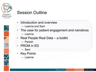 Session Outline
Healthcare systems are striving to achieve value and
patient-reported outcome measures (PROMs) hold the
promise of focusing quality improvement on what matters
most to patients. Speakers will share the rich experience
of developing PROMs for outpatient emergency care in
Canada with the Australia experience of using a powerful
tool, ‘real people, real data’, designed to capture people’s
stories about their ‘whole of life’ and ‘whole of system’
experiences of health, healthcare and health outcomes.
• Discuss in which circumstances patient-reported outcomes may be useful
and the process of developing reliable and valid PROMs
• Understand the use of the ‘real people, real data’ tool to define the
patient’s perspective, outcomes and value.
• Introduction and overview
– Leanne and Sam
• The case for patient engagement and narratives
– Leanne
• Real People Real Data – a toolkit
– Paresh
• PROM in ED
– Sam
• Key Points
– Leanne
 