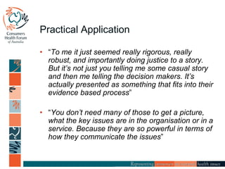 Practical Application
• “To me it just seemed really rigorous, really
robust, and importantly doing justice to a story.
But it’s not just you telling me some casual story
and then me telling the decision makers. It’s
actually presented as something that fits into their
evidence based process”
• “You don’t need many of those to get a picture,
what the key issues are in the organisation or in a
service. Because they are so powerful in terms of
how they communicate the issues”
 