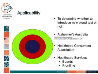 Applicability
• To determine whether to
introduce new blood test or
not
• Alzheimer's Australia
(http://ihic.improve.org.au/wp-
content/uploads/2015/11/C3_BENNETT.pdf)
• Healthcare Consumers
Association
• Healthcare Services
• Boards
• Frontline
 
