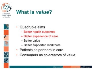 What is value?
• Quadruple aims
– Better health outcomes
– Better experience of care
– Better value
– Better supported workforce
• Patients as partners in care
• Consumers as co-creators of value
 