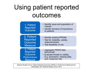 Using patient reported
outcomes
• Identify issue and population of
interest
• Identify domains of importance
to patients
1. Patient
Reported
Outcome
• Identify existing PROMs
• Test for reliability, validity,
responsiveness
• Test feasibility of use
2. Patient
Reported
Outcome
Measure
• Aggregate PROM data,
benchmark
• Evaluate threats to validity.
E.g. exclusions, missing data,
poor response rate
3. Patient
Reported
Outcome
Performance
Measure
National Quality Forum. Patient Reported Outcomes (PROs) in Performance Measurement.
Washington, DC: National Quality Forum; 2013
 