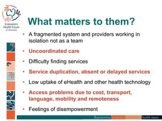 What matters to them?
• A fragmented system and providers working in
isolation not as a team
• Uncoordinated care
• Difficulty finding services
• Service duplication, absent or delayed services
• Low uptake of eHealth and other health technology
• Access problems due to cost, transport,
language, mobility and remoteness
• Feelings of disempowerment
 
