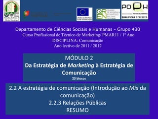 Departamento de Ciências Sociais e Humanas – Grupo 430
     Curso Profissional de Técnico de Marketing/ PMAR11 / 1º Ano
                     DISCIPLINA: Comunicação
                      Ano lectivo de 2011 / 2012

                      MÓDULO 2
      Da Estratégia de Marketing à Estratégia de
                     Comunicação
                              23 blocos

2.2 A estratégia de comunicação (Introdução ao Mix da
                      comunicação)
                 2.2.3 Relações Públicas
                        RESUMO
 