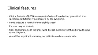 Clinical features
• Clinical features of RPGN may consist of cola-coloured urine, generalized non-
specific constitutional symptoms or a flu-like syndrome.
• Blood pressure is normal or only slightly raised.
• Purpura may be present.
• Signs and symptoms of the underlying disease may be present, and provide a clue
to the diagnosis.
• A small but significant percentage of patients may be asymptomatic.
 