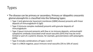 Types
• The disease can be primary or secondary. Primary or idiopathic crescentic
glomerulonephritis is classified into the following types:
• Type 1 (anti-glomerular basement membrane [GBM] disease) presents with linear
deposits of immunoglobulin G (IgG)
• Type 2 (immune-complex mediated) presents with granular deposits of
immunoglobulin
• Type 3 (pauci-immune) presents with few or no immune deposits, antineutrophil
cytoplasmic antibody-associated small vessel vasculitis (SVV) that may be renal-
limited or part of a systemic disease, for example, granulomatosis with polyangiitis
(GPA).
• Type 4 includes combinations of types 1 and 3
• Type 5 is ANCA-negative, pauci-immune renal vasculitis (5% to 10% of cases)
 
