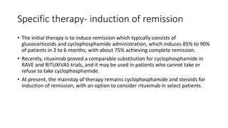 Specific therapy- induction of remission
• The initial therapy is to induce remission which typically consists of
glucocorticoids and cyclophosphamide administration, which induces 85% to 90%
of patients in 2 to 6 months, with about 75% achieving complete remission.
• Recently, rituximab proved a comparable substitution for cyclophosphamide in
RAVE and RITUXIVAS trials, and it may be used in patients who cannot take or
refuse to take cyclophosphamide.
• At present, the mainstay of therapy remains cyclophosphamide and steroids for
induction of remission, with an option to consider rituximab in select patients.
 