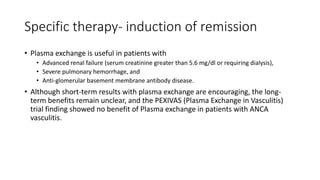 Specific therapy- induction of remission
• Plasma exchange is useful in patients with
• Advanced renal failure (serum creatinine greater than 5.6 mg/dl or requiring dialysis),
• Severe pulmonary hemorrhage, and
• Anti-glomerular basement membrane antibody disease.
• Although short-term results with plasma exchange are encouraging, the long-
term benefits remain unclear, and the PEXIVAS (Plasma Exchange in Vasculitis)
trial finding showed no benefit of Plasma exchange in patients with ANCA
vasculitis.
 