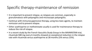 Specific therapy-maintenance of remission
• It is important to prevent relapse, as relapses are common, especially in
granulomatosis with polyangiitis and microscopic polyangiitis.
• Continue with immunosuppressive therapy, using less toxic agents, to maintain
remission and to prevent relapse.
• Either azathioprine or methotrexate usually is used for maintenance therapy to
reduce the risk of relapse.
• In a recent study by the French Vasculitis Study Group in the MAINRISTAN trial,
rituximab 500 mg every 6 months showed an exceptional reduction in the relapse
rate with rituximab versus azathioprine at 28 months (5% versus 25%).
 