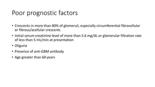 Poor prognostic factors
• Crescents in more than 80% of glomeruli, especially circumferential fibrocellular
or fibrous/acellular crescents
• Initial serum creatinine level of more than 5.6 mg/dL or glomerular filtration rate
of less than 5 mL/min at presentation
• Oliguria
• Presence of anti-GBM antibody
• Age greater than 60 years
 