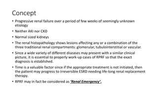 Concept
• Progressive renal failure over a period of few weeks of seemingly unknown
etiology
• Neither AKI nor CKD
• Normal sized kidneys
• The renal histopathology shows lesions affecting any or a combination of the
three traditional renal compartments: glomerular, tubulointerstitial or vascular.
• Since a wide variety of different diseases may present with a similar clinical
picture, it is essential to properly work-up cases of RPRF so that the exact
diagnosis is established.
• Time is a valuable factor since if the appropriate treatment is not initiated, then
the patient may progress to irreversible ESRD needing life-long renal replacement
therapy.
• RPRF may in fact be considered as ‘Renal Emergency’.
 