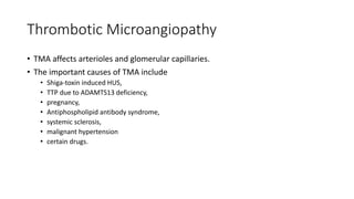 Thrombotic Microangiopathy
• TMA affects arterioles and glomerular capillaries.
• The important causes of TMA include
• Shiga-toxin induced HUS,
• TTP due to ADAMTS13 deficiency,
• pregnancy,
• Antiphospholipid antibody syndrome,
• systemic sclerosis,
• malignant hypertension
• certain drugs.
 
