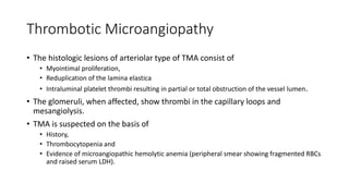 Thrombotic Microangiopathy
• The histologic lesions of arteriolar type of TMA consist of
• Myointimal proliferation,
• Reduplication of the lamina elastica
• Intraluminal platelet thrombi resulting in partial or total obstruction of the vessel lumen.
• The glomeruli, when affected, show thrombi in the capillary loops and
mesangiolysis.
• TMA is suspected on the basis of
• History,
• Thrombocytopenia and
• Evidence of microangiopathic hemolytic anemia (peripheral smear showing fragmented RBCs
and raised serum LDH).
 