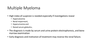 Multiple Myeloma
• High index of suspicion is needed especially if investigations reveal
• Hypercalcemia
• Renal impairment,
• Hyperuricemia and
• Raised serum globulins.
• The diagnosis is made by serum and urine protein electrophoresis, and bone
marrow examination
• Early diagnosis and institution of treatment may reverse the renal failure.
 