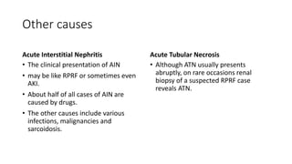 Other causes
Acute Interstitial Nephritis
• The clinical presentation of AIN
• may be like RPRF or sometimes even
AKI.
• About half of all cases of AIN are
caused by drugs.
• The other causes include various
infections, malignancies and
sarcoidosis.
Acute Tubular Necrosis
• Although ATN usually presents
abruptly, on rare occasions renal
biopsy of a suspected RPRF case
reveals ATN.
 