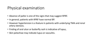 Physical examination
• Absence of pallor is one of the signs that may suggest RPRF.
• In general, patients with RPRF have normal BP.
• However hypertension is a feature in patients with underlying TMA and renal
artery stenosis.
• Finding of oral ulcer or butterfly rash is indicative of lupus,
• Skin petechiae may indicate lupus or vasculitis.
 