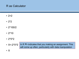 • 2+2
• 2*2
• 2*100/2
• 2^10
• 2*5^2
• X<-2*5^2
• X
R as Calculator
In R <- indicates that you making an assignment. This
will come up often, particularly with data manipulation
 