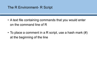 • A text file containing commands that you would enter
on the command line of R
• To place a comment in a R script, use a hash mark (#)
at the beginning of the line
The R Environment- R Script
 