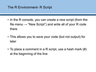• In the R console, you can create a new script (from the
file menu → “New Script”) and write all of your R code
there
• This allows you to save your code (but not output) for
later
• To place a comment in a R script, use a hash mark (#)
at the beginning of the line
The R Environment- R Script
 