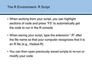 • When working from your script, you can highlight
sections of code and press “F5” to automatically get
the code to run in the R console
• When saving your script, type the extension “.R” after
the file name so that your computer recognizes that it is
an R file (e.g., Hadeel.R)
• You can then open previously saved scripts to re-run or
modify your code
The R Environment- R Script
 