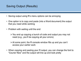 • Saving output using R’s menu options can be annoying
• One option is to copy and paste (into a Word document) the output
that you need while working
• Problem with waiting until the end:
➢ You end up copying a bunch of code and output you may not
need (e.g., you’ll be copying all your errors)
➢ At some point, the R console window fills up and you can’t
access your earlier work
• When copying and pasting your R output, you can change the font to
“Courier New” and the output will line up and look pretty
Saving Output (Results)
 