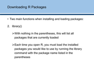 • Two main functions when installing and loading packages:
2. library()
➢With nothing in the parentheses, this will list all
packages that are currently loaded
➢Each time you open R, you must load the installed
packages you would like to use by running the library
command with the package name listed in the
parentheses
Downloading R Packages
 