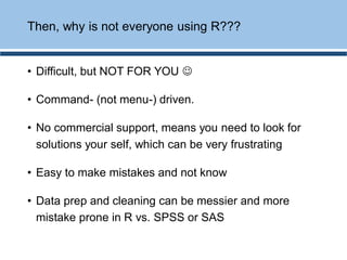 • Difficult, but NOT FOR YOU ☺
• Command- (not menu-) driven.
• No commercial support, means you need to look for
solutions your self, which can be very frustrating
• Easy to make mistakes and not know
• Data prep and cleaning can be messier and more
mistake prone in R vs. SPSS or SAS
Then, why is not everyone using R???
 
