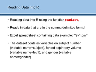 • Reading data into R using the function read.csv.
• Reads in data that are in the comma delimited format
• Excel spreadsheet containing data example: “fev1.csv”
• The dataset contains variables on subject number
(variable name=subject), forced expiratory volume
(variable name=fev1), and gender (variable
name=gender)
Reading Data into R
 