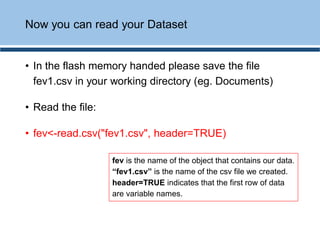 • In the flash memory handed please save the file
fev1.csv in your working directory (eg. Documents)
• Read the file:
• fev<-read.csv("fev1.csv", header=TRUE)
Now you can read your Dataset
fev is the name of the object that contains our data.
“fev1.csv” is the name of the csv file we created.
header=TRUE indicates that the first row of data
are variable names.
 