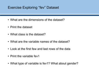 • What are the dimensions of the dataset?
• Print the dataset
• What class is the dataset?
• What are the variable names of the dataset?
• Look at the first few and last rows of the data
• Print the variable fev1
• What type of variable is fev1? What about gender?
Exercise Exploring “fev” Dataset
 