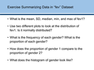 • What is the mean, SD, median, min, and max of fev1?
• Use two different plots to look at the distribution of
fev1. Is it normally distributed?
• What is the frequency of each gender? What is the
proportion of each gender?
• How does the proportion of gender 1 compare to the
proportion of gender 2?
• What does the histogram of gender look like?
Exercise Summarizing Data in “fev” Dataset
 