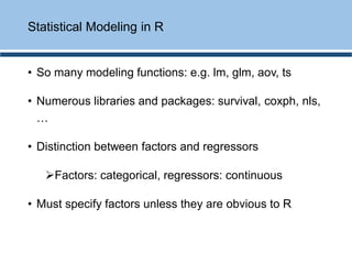 • So many modeling functions: e.g. lm, glm, aov, ts
• Numerous libraries and packages: survival, coxph, nls,
…
• Distinction between factors and regressors
➢Factors: categorical, regressors: continuous
• Must specify factors unless they are obvious to R
Statistical Modeling in R
 