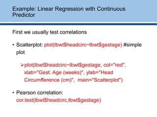 First we usually test correlations
• Scatterplot: plot(lbwt$headcirc~lbwt$gestage) #simple
plot
➢plot(lbwt$headcirc~lbwt$gestage, col="red",
xlab="Gest. Age (weeks)", ylab="Head
Circumfference (cm)", main="Scatterplot")
• Pearson correlation:
cor.test(lbwt$headcirc,lbwt$gestage)
Example: Linear Regression with Continuous
Predictor
 