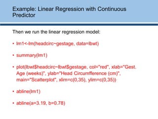 Then we run the linear regression model:
• lm1<-lm(headcirc~gestage, data=lbwt)
• summary(lm1)
• plot(lbwt$headcirc~lbwt$gestage, col="red", xlab="Gest.
Age (weeks)", ylab="Head Circumfference (cm)",
main="Scatterplot", xlim=c(0,35), ylim=c(0,35))
• abline(lm1)
• abline(a=3.19, b=0.78)
Example: Linear Regression with Continuous
Predictor
 