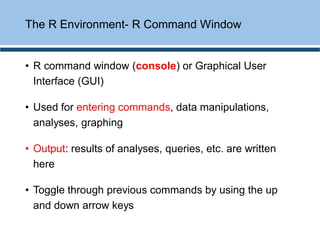 • R command window (console) or Graphical User
Interface (GUI)
• Used for entering commands, data manipulations,
analyses, graphing
• Output: results of analyses, queries, etc. are written
here
• Toggle through previous commands by using the up
and down arrow keys
The R Environment- R Command Window
 