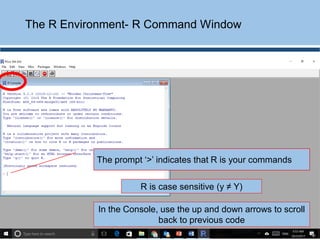 The R Environment- R Command Window
The prompt ‘>’ indicates that R is your commands
R is case sensitive (y ≠ Y)
In the Console, use the up and down arrows to scroll
back to previous code
 