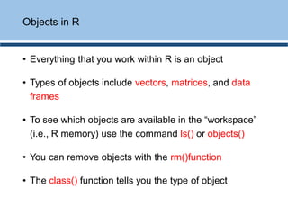 • Everything that you work within R is an object
• Types of objects include vectors, matrices, and data
frames
• To see which objects are available in the “workspace”
(i.e., R memory) use the command ls() or objects()
• You can remove objects with the rm()function
• The class() function tells you the type of object
Objects in R
 