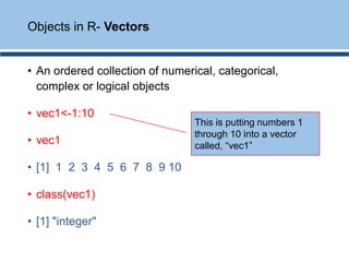 • An ordered collection of numerical, categorical,
complex or logical objects
• vec1<-1:10
• vec1
• [1] 1 2 3 4 5 6 7 8 9 10
• class(vec1)
• [1] "integer"
Objects in R- Vectors
This is putting numbers 1
through 10 into a vector
called, “vec1”
 