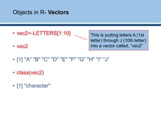• vec2<-LETTERS[1:10]
• vec2
• [1] "A" "B" "C" "D" "E" "F" "G" "H" "I" "J“
• class(vec2)
• [1] "character"
Objects in R- Vectors
This is putting letters A (1st
letter) through J (10th letter)
into a vector called, “vec2”
 