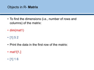 • To find the dimensions (i.e., number of rows and
columns) of the matrix:
• dim(mat1)
• [1] 5 2
• Print the data in the first row of the matrix:
• mat1[1,]
• [1] 1 6
Objects in R- Matrix
 