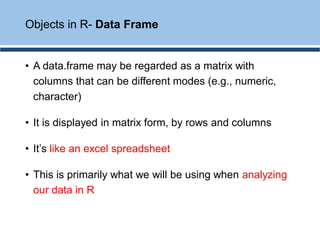 • A data.frame may be regarded as a matrix with
columns that can be different modes (e.g., numeric,
character)
• It is displayed in matrix form, by rows and columns
• It’s like an excel spreadsheet
• This is primarily what we will be using when analyzing
our data in R
Objects in R- Data Frame
 