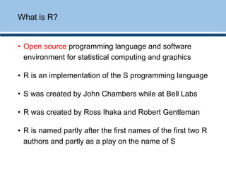 What is R?
• Open source programming language and software
environment for statistical computing and graphics
• R is an implementation of the S programming language
• S was created by John Chambers while at Bell Labs
• R was created by Ross Ihaka and Robert Gentleman
• R is named partly after the first names of the first two R
authors and partly as a play on the name of S
 