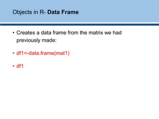 • Creates a data frame from the matrix we had
previously made:
• df1<-data.frame(mat1)
• df1
Objects in R- Data Frame
 