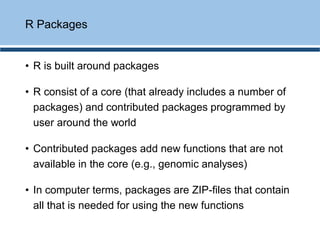 • R is built around packages
• R consist of a core (that already includes a number of
packages) and contributed packages programmed by
user around the world
• Contributed packages add new functions that are not
available in the core (e.g., genomic analyses)
• In computer terms, packages are ZIP-files that contain
all that is needed for using the new functions
R Packages
 